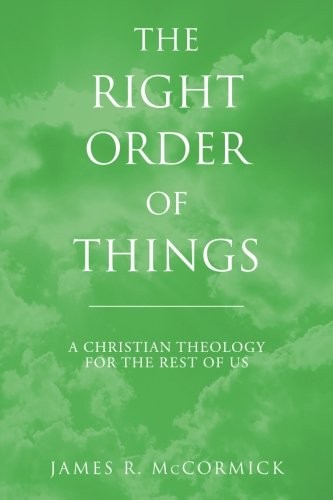 THE RIGHT ORDER OF THINGS: A CHRISTIAN THEOLOGY FOR THE By James R. Mccormick